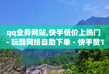 qq业务网站,快手低价上热门 - 玩酷网络自助下单 - 快手赞1万-子潇网络