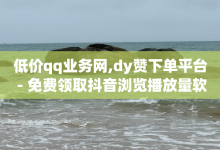 低价qq业务网,dy赞下单平台 - 免费领取抖音浏览播放量软件 - 抖音如何增加粉丝到1000-子潇网络