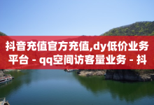 抖音充值官方充值,dy低价业务平台 - qq空间访客量业务 - 抖音做评论任务是诈骗吗-子潇网络