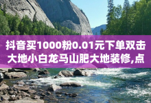 抖音买1000粉0.01元下单双击大地小白龙马山肥大地装修,点赞自助平台有哪些 - 抖音点赞自助平台24小时服务 - qq业务卡盟网站最低价-子潇网络