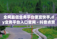 全网最低业务平台便宜快手,dy业务平台入口官网 - 抖音点赞关注助力平台 - qq空间点赞 购买网站-子潇网络