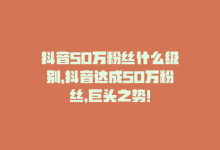 抖音50万粉丝什么级别，抖音达成50万粉丝，巨头之势！-