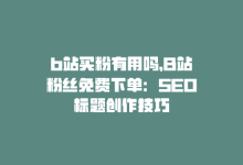 b站买粉有用吗，B站粉丝免费下单：SEO标题创作技巧-