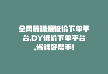 全网最稳最低价下单平台，DY低价下单平台，省钱好帮手！-