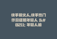 快手最火人，快手热门作品征服年轻人 – 年轻人追捧的快手作品-