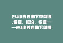 24小时自助下单商城，便捷、低价、快速——24小时自助下单推荐-