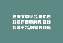 在线下单平台,低价自助操作是真的吗，在线下单平台，低价自助操作！-