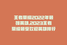 王者荣耀2022年最强英雄，2023王者荣耀最受欢迎英雄排行-