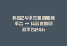 抖音24小时自助服务平台 → 抖音自助服务平台24h-