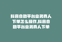 抖音自助平台业务真人下单怎么操作，抖音自助平台业务真人下单-