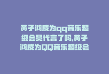 黄子鸿成为qq音乐超级会员代言了吗，黄子鸿成为QQ音乐超级会员代言-