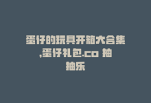 蛋仔的玩具开箱大合集，蛋仔礼包.co 抽抽乐-