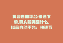 抖音自助平台:快速下单,真人服务是什么，抖音自助平台：快速下单，真人服务-