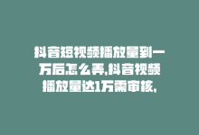 抖音短视频播放量到一万后怎么弄，抖音视频播放量达1万需审核，如何更快通过？-