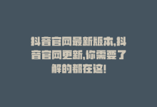 抖音官网最新版本，抖音官网更新，你需要了解的都在这！-