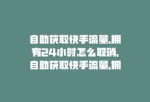 自助获取快手流量,拥有24小时怎么取消，自助获取快手流量，拥有24小时-