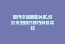 如何增加亲密关系，增加亲密度的技巧最佳实践-