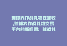 球球大作战礼物在哪收，球球大作战礼物交易平台的新标题：球战礼交易平台-