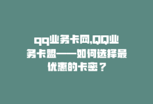 qq业务卡网，QQ业务卡盟——如何选择最优惠的卡密？-