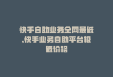 快手自助业务全网最低，快手业务自助平台极低价格-