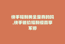 快手福利黄金是真的吗，快手低价福利惊喜享不停-