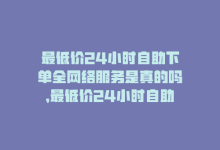 最低价24小时自助下单全网络服务是真的吗，最低价24小时自助下单全网络服务-