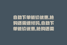 自助下单低价优惠,抢购还需速付吗，自助下单低价优惠，抢购还需速！-