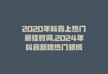 2020年抖音上热门最佳时间，2024年抖音新增热门领域-