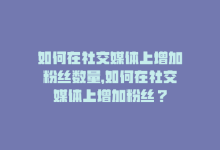 如何在社交媒体上增加粉丝数量，如何在社交媒体上增加粉丝？-