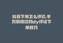 抖音下单怎么评价，千万别错过的dy评论下单技巧-