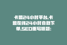 卡盟24小时平台，卡盟在线24小时自助下单，SEO重写标题：卡盟24小时自助下单-