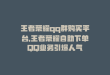 王者荣耀qq群购买平台，王者荣耀自助下单QQ业务引爆人气-