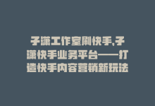 子潇工作室刷快手，子潇快手业务平台——打造快手内容营销新玩法-