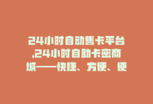 24小时自动售卡平台，24小时自助卡密商城——快捷、方便、便宜-