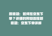 原标题：如何在京东下单？详细的购物流程新标题：京东下单详解-