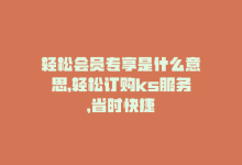 轻松会员专享是什么意思，轻松订购ks服务，省时快捷-