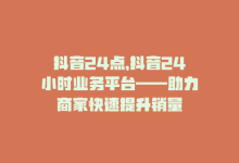 抖音24点，抖音24小时业务平台——助力商家快速提升销量-