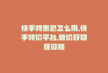 快手特惠包怎么用，快手特价平台，低价好物任你挑-