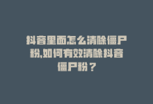 抖音里面怎么清除僵尸粉，如何有效清除抖音僵尸粉？-