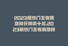 2023最热门王者英雄排行榜前十名，2023最热门王者英雄排行-