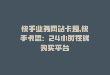 快手业务网站卡盟，快手卡盟：24小时在线购买平台-