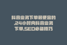 抖音业务下单最便宜的，24小时内抖音业务下单，SEO必备技巧！-