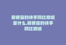 最便宜的快手网红商城是什么，最便宜的快手网红商城-