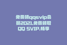 免费领qqsvip会员2021，免费领取QQ SVIP，畅享高清无广告视频-