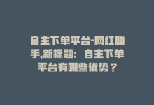 自主下单平台-网红助手，新标题：自主下单平台有哪些优势？-