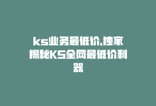 ks业务最低价，独家揭秘KS全网最低价利器-