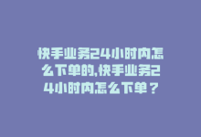 快手业务24小时内怎么下单的，快手业务24小时内怎么下单？-