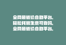 全网最低价自助平台,轻松托管生意可靠吗，全网最低价自助平台，轻松托管生意-