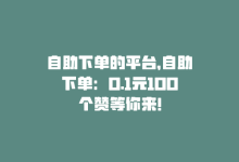 自助下单的平台，自助下单：0.1元100个赞等你来！-