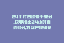 24小时自助快手业务，快手推出24小时自助服务，为客户提供便捷体验。-